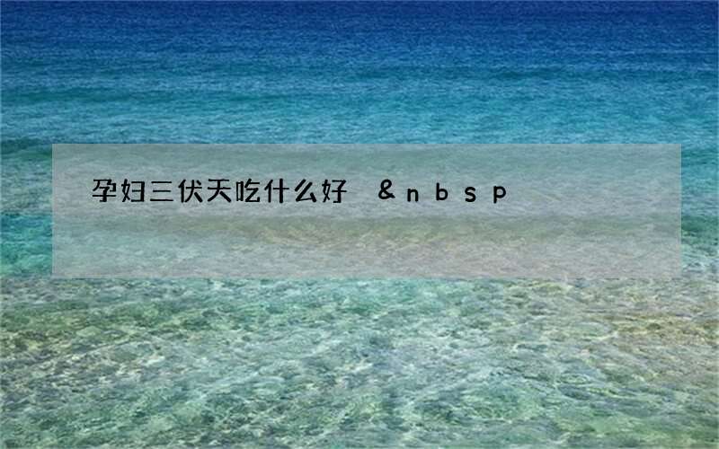 孕妇三伏天吃什么好 &amp;nbsp;